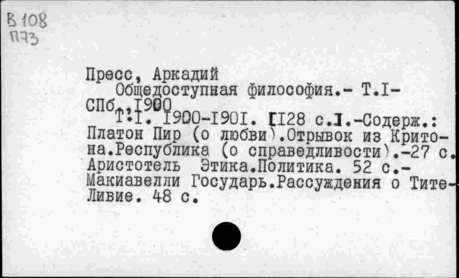 ﻿ВЮ8
Пресс, Аркадий
Общедоступная философия.- Т.1-СПбТ’.1?°?900-1901. П28 с.З.-Содерж.: Платон Пир (о любви).Отрывок из Крито-на.Республика (о справедливости).-27 с Аристотель Этика.Политика. 52 с.-Макиавелли Государь.Рассуждения о Тите-Ливие. 48 с.